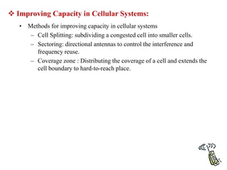  Improving Capacity in Cellular Systems:
• Methods for improving capacity in cellular systems
– Cell Splitting: subdividing a congested cell into smaller cells.
– Sectoring: directional antennas to control the interference and
frequency reuse.
– Coverage zone : Distributing the coverage of a cell and extends the
cell boundary to hard-to-reach place.
 