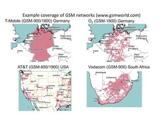 Example coverage of GSM networks (www.gsmworld.com)
T-Mobile (GSM-900/1800) Germany O2 (GSM-1800) Germany
AT&T (GSM-850/1900) USA Vodacom (GSM-900) South Africa
 