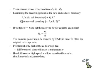 • Transmission power reduction from to
• Examining the receiving power at the new and old cell boundary
• If we take n = 4 and set the received power equal to each other
• The transmit power must be reduced by 12 dB in order to fill in the
original coverage area.
• Problem: if only part of the cells are splited
– Different cell sizes will exist simultaneously
• Handoff issues - high speed and low speed traffic can be
simultaneously accommodated
1
t
P 2
t
P
n
t
r R
P
P 
 1
]
boundary
cell
old
at
[
n
t
r R
P
P 
 )
2
/
(
]
boundary
cell
new
at
[ 2
16
1
2
t
t
P
P 
 