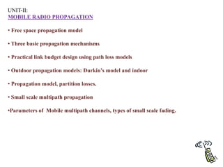 UNIT-II:
MOBILE RADIO PROPAGATION
• Free space propagation model
• Three basic propagation mechanisms
• Practical link budget design using path loss models
• Outdoor propagation models: Durkin’s model and indoor
• Propagation model, partition losses.
• Small scale multipath propagation
•Parameters of Mobile multipath channels, types of small scale fading.
 
