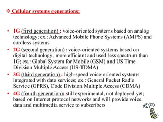 • 1G (first generation) : voice-oriented systems based on analog
technology; ex.: Advanced Mobile Phone Systems (AMPS) and
cordless systems
• 2G (second generation) : voice-oriented systems based on
digital technology; more efficient and used less spectrum than
1G; ex.: Global System for Mobile (GSM) and US Time
Division Multiple Access (US-TDMA)
• 3G (third generation) : high-speed voice-oriented systems
integrated with data services; ex.: General Packet Radio
Service (GPRS), Code Division Multiple Access (CDMA)
• 4G (fourth generation): still experimental, not deployed yet;
based on Internet protocol networks and will provide voice,
data and multimedia service to subscribers
 Cellular systems generations:
 