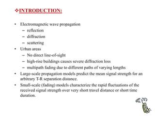 • Electromagnetic wave propagation
– reflection
– diffraction
– scattering
• Urban areas
– No direct line-of-sight
– high-rise buildings causes severe diffraction loss
– multipath fading due to different paths of varying lengths
• Large-scale propagation models predict the mean signal strength for an
arbitrary T-R separation distance.
• Small-scale (fading) models characterize the rapid fluctuations of the
received signal strength over very short travel distance or short time
duration.
INTRODUCTION:
 