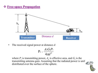 62
 Free-space Propagation
• The received signal power at distance d:
where Pt is transmitting power, Ae is effective area, and Gt is the
transmitting antenna gain. Assuming that the radiated power is uniformly
distributed over the surface of the sphere.
Transmitter Distance d
Receiver
hb
hm
2
r
4
P
d
P
G
A t
t
e


 