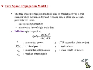  Free Space Propagation Model :
• The free space propagation model is used to predict received signal
strength when the transmitter and receiver have a clear line-of-sight
path between them.
– satellite communication
– microwave line-of-sight radio link
• Friis free space equation
: transmitted power : T-R separation distance (m)
: received power : system loss
: transmitter antenna gain : wave length in meters
: receiver antenna gain
L
d
G
G
P
d
P r
t
t
r 2
2
2
)
4
(
)
(



t
P
)
(d
Pr
t
G
r
G
d
L

 