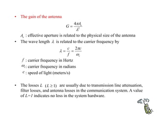 • The gain of the antenna
: effective aperture is related to the physical size of the antenna
• The wave length is related to the carrier frequency by
: carrier frequency in Hertz
: carrier frequency in radians
: speed of light (meters/s)
• The losses are usually due to transmission line attenuation,
filter losses, and antenna losses in the communication system. A value
of L=1 indicates no loss in the system hardware.
2
4

 e
A
G 
e
A

c
c
f
c



2


f
c

c
L )
1
( 
L
 