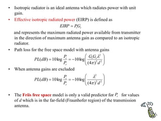 • Isotropic radiator is an ideal antenna which radiates power with unit
gain.
• Effective isotropic radiated power (EIRP) is defined as
and represents the maximum radiated power available from transmitter
in the direction of maximum antenna gain as compared to an isotropic
radiator.
• Path loss for the free space model with antenna gains
• When antenna gains are excluded
• The Friis free space model is only a valid predictor for for values
of d which is in the far-field (Fraunhofer region) of the transmission
antenna.
t
tG
P
EIRP 










 2
2
2
)
4
(
log
10
log
10
)
(
d
G
G
P
P
dB
PL r
t
r
t












 2
2
2
)
4
(
log
10
log
10
)
(
d
P
P
dB
PL
r
t


r
P
 