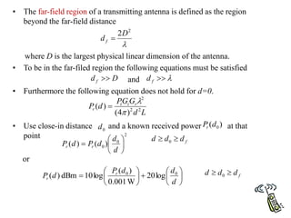 • The far-field region of a transmitting antenna is defined as the region
beyond the far-field distance
where D is the largest physical linear dimension of the antenna.
• To be in the far-filed region the following equations must be satisfied
and
• Furthermore the following equation does not hold for d=0.
• Use close-in distance and a known received power at that
point
or

2
2D
d f 
D
d f  

f
d
L
d
G
G
P
d
P r
t
t
r 2
2
2
)
4
(
)
(



0
d )
( 0
d
Pr
2
0
0 )
(
)
( 






d
d
d
P
d
P r
r
f
d
d
d 
 0














d
d
d
P
d
P r
r
0
0
log
20
W
001
.
0
)
(
log
10
dBm
)
( f
d
d
d 
 0
 
