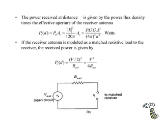• The power received at distance is given by the power flux density
times the effective aperture of the receiver antenna
• If the receiver antenna is modeled as a matched resistive load to the
receiver, the received power is given by
Watts
)
4
(
120
)
( 2
2
2
2
d
G
G
P
A
E
A
P
d
P r
t
t
e
e
d
r






ant
ant
r
R
V
R
V
d
P
4
)
2
/
(
)
(
2
2


 