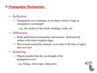 77
 Propagation Mechanisms:
• Reflection
– Propagation wave impinges on an object which is large as
compared to wavelength
- e.g., the surface of the Earth, buildings, walls, etc.
• Diffraction
– Radio path between transmitter and receiver obstructed by
surface with sharp irregular edges
– Waves bend around the obstacle, even when LOS (line of sight)
does not exist
• Scattering
– Objects smaller than the wavelength of the
propagation wave
- e.g. foliage, street signs, lamp posts
 