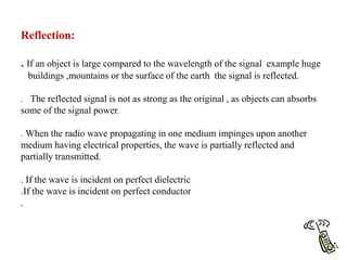 Reflection:
. If an object is large compared to the wavelength of the signal example huge
buildings ,mountains or the surface of the earth the signal is reflected.
. The reflected signal is not as strong as the original , as objects can absorbs
some of the signal power.
. When the radio wave propagating in one medium impinges upon another
medium having electrical properties, the wave is partially reflected and
partially transmitted.
. If the wave is incident on perfect dielectric
.If the wave is incident on perfect conductor
.
 