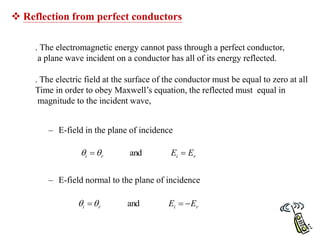  Reflection from perfect conductors
– E-field in the plane of incidence
– E-field normal to the plane of incidence
r
i
r
i E
E 
 and


r
i
r
i E
E 

 and


. The electromagnetic energy cannot pass through a perfect conductor,
a plane wave incident on a conductor has all of its energy reflected.
. The electric field at the surface of the conductor must be equal to zero at all
Time in order to obey Maxwell’s equation, the reflected must equal in
magnitude to the incident wave,
 
