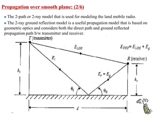 Propagation over smooth plane: (2/6)
 The 2-path or 2-ray model that is used for modeling the land mobile radio.
 The 2-ray ground reflection model is a useful propagation model that is based on
geometric optics and considers both the direct path and ground reflected
propagation path b/w transmitter and receiver.
 