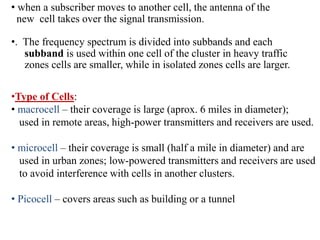 • when a subscriber moves to another cell, the antenna of the
new cell takes over the signal transmission.
•. The frequency spectrum is divided into subbands and each
subband is used within one cell of the cluster in heavy traffic
zones cells are smaller, while in isolated zones cells are larger.
•Type of Cells:
• macrocell – their coverage is large (aprox. 6 miles in diameter);
used in remote areas, high-power transmitters and receivers are used.
• microcell – their coverage is small (half a mile in diameter) and are
used in urban zones; low-powered transmitters and receivers are used
to avoid interference with cells in another clusters.
• Picocell – covers areas such as building or a tunnel
 
