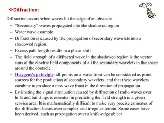 Diffraction:
Diffraction occurs when waves hit the edge of an obstacle
– “Secondary” waves propagated into the shadowed region
– Water wave example
– Diffraction is caused by the propagation of secondary wavelets into a
shadowed region.
– Excess path length results in a phase shift
– The field strength of a diffracted wave in the shadowed region is the vector
sum of the electric field components of all the secondary wavelets in the space
around the obstacle.
– Huygens's principle: all points on a wave front can be considered as point
sources for the production of secondary wavelets, and that these wavelets
combine to produce a new wave front in the direction of propagation.
– Estimating the signal attenuation caused by diffraction of radio waves over
hills and buildings is essential in predicting the field strength in a given
service area. It is mathematically difficult to make very precise estimates of
the diffraction losses over complex and irregular terrain. Some cases have
been derived, such as propagation over a knife-edge object
 