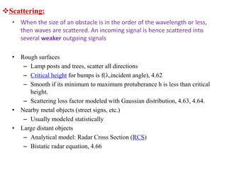 Scattering:
• When the size of an obstacle is in the order of the wavelength or less,
then waves are scattered. An incoming signal is hence scattered into
several weaker outgoing signals
• Rough surfaces
– Lamp posts and trees, scatter all directions
– Critical height for bumps is f(,incident angle), 4.62
– Smooth if its minimum to maximum protuberance h is less than critical
height.
– Scattering loss factor modeled with Gaussian distribution, 4.63, 4.64.
• Nearby metal objects (street signs, etc.)
– Usually modeled statistically
• Large distant objects
– Analytical model: Radar Cross Section (RCS)
– Bistatic radar equation, 4.66
 