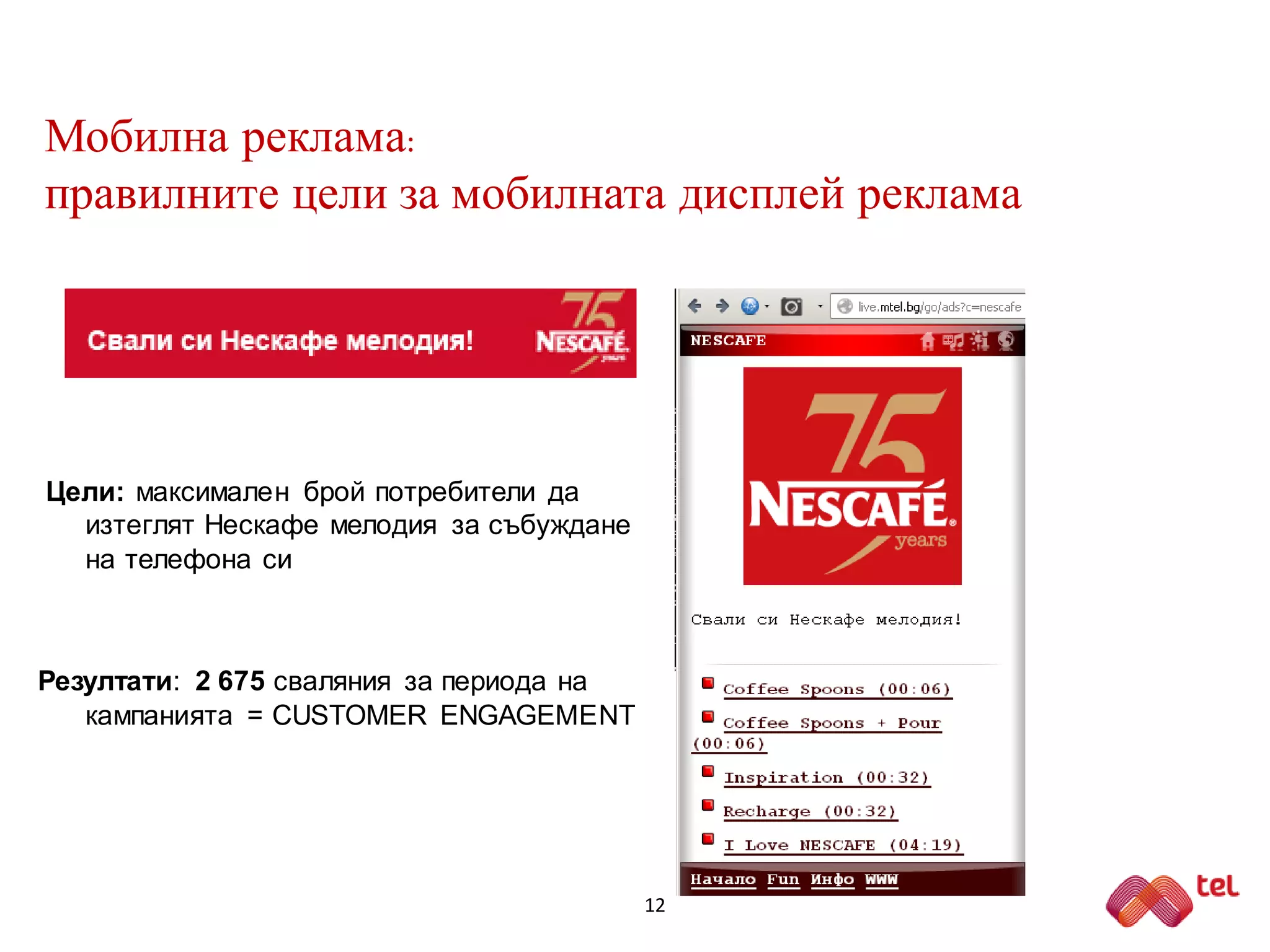 Мобилна реклама:
правилните цели за мобилната дисплей реклама
Цели: максимален брой потребители да
изтеглят Нескафе мелодия за събуждане
на телефона си
Резултати: 2 675 сваляния за периода на
кампанията = CUSTOMER ENGAGEMENT
12
 