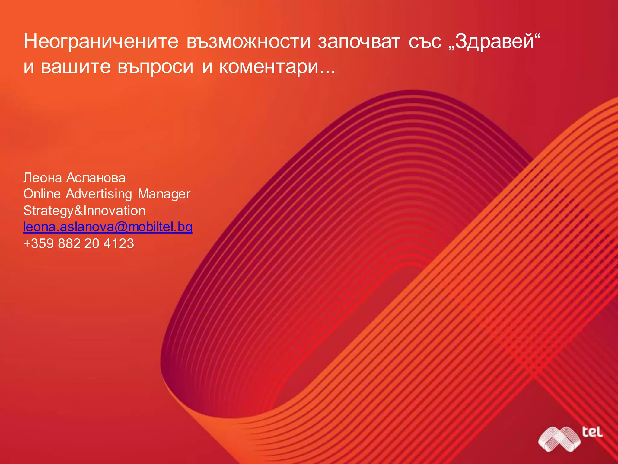 Неограничените възможности започват със „Здравей“
и вашите въпроси и коментари...
Леона Асланова
Online Advertising Manager
Strategy&Innovation
leona.aslanova@mobiltel.bg
+359 882 20 4123
 