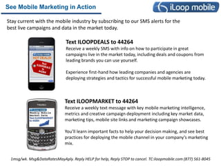 See Mobile Marketing in Action

Stay current with the mobile industry by subscribing to our SMS alerts for the
best live campaigns and data in the market today.

                              Text ILOOPDEALS to 44264
                              Receive a weekly SMS with info on how to participate in great
                              campaigns live in the market today, including deals and coupons from
                              leading brands you can use yourself.

                              Experience first-hand how leading companies and agencies are
                              deploying strategies and tactics for successful mobile marketing today.



                              Text ILOOPMARKET to 44264
                              Receive a weekly text message with key mobile marketing intelligence,
                              metrics and creative campaign deployment including key market data,
                              marketing tips, mobile site links and marketing campaign showcases.

                              You’ll learn important facts to help your decision making, and see best
                              practices for deploying the mobile channel in your company’s marketing
                              mix.


 1msg/wk. Msg&DataRatesMayAply. Reply HELP for help, Reply STOP to cancel. TC:iloopmobile.com (877) 561-8045
 