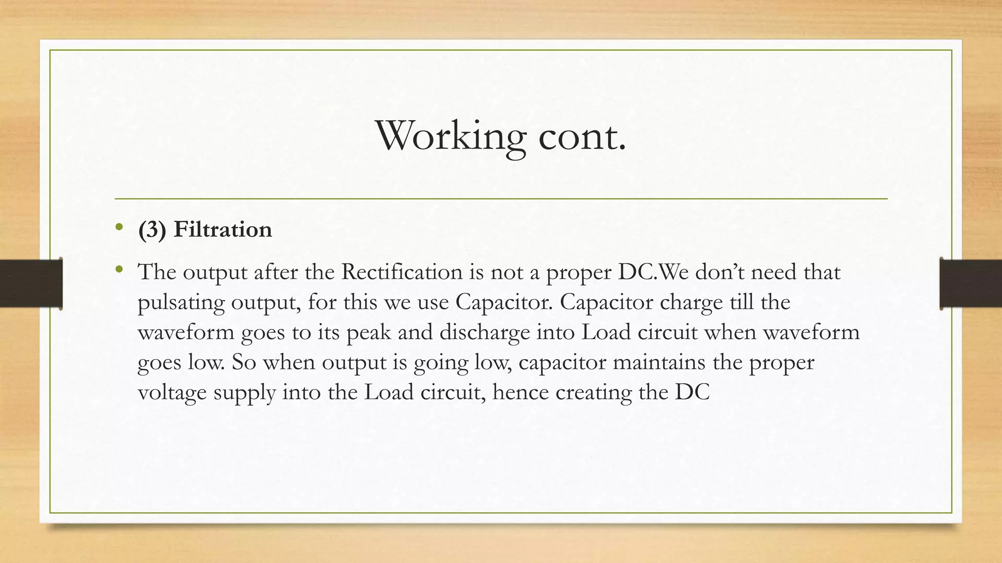Working cont.
• (3) Filtration
• The output after the Rectification is not a proper DC.We don’t need that
pulsating output, for this we use Capacitor. Capacitor charge till the
waveform goes to its peak and discharge into Load circuit when waveform
goes low. So when output is going low, capacitor maintains the proper
voltage supply into the Load circuit, hence creating the DC
 