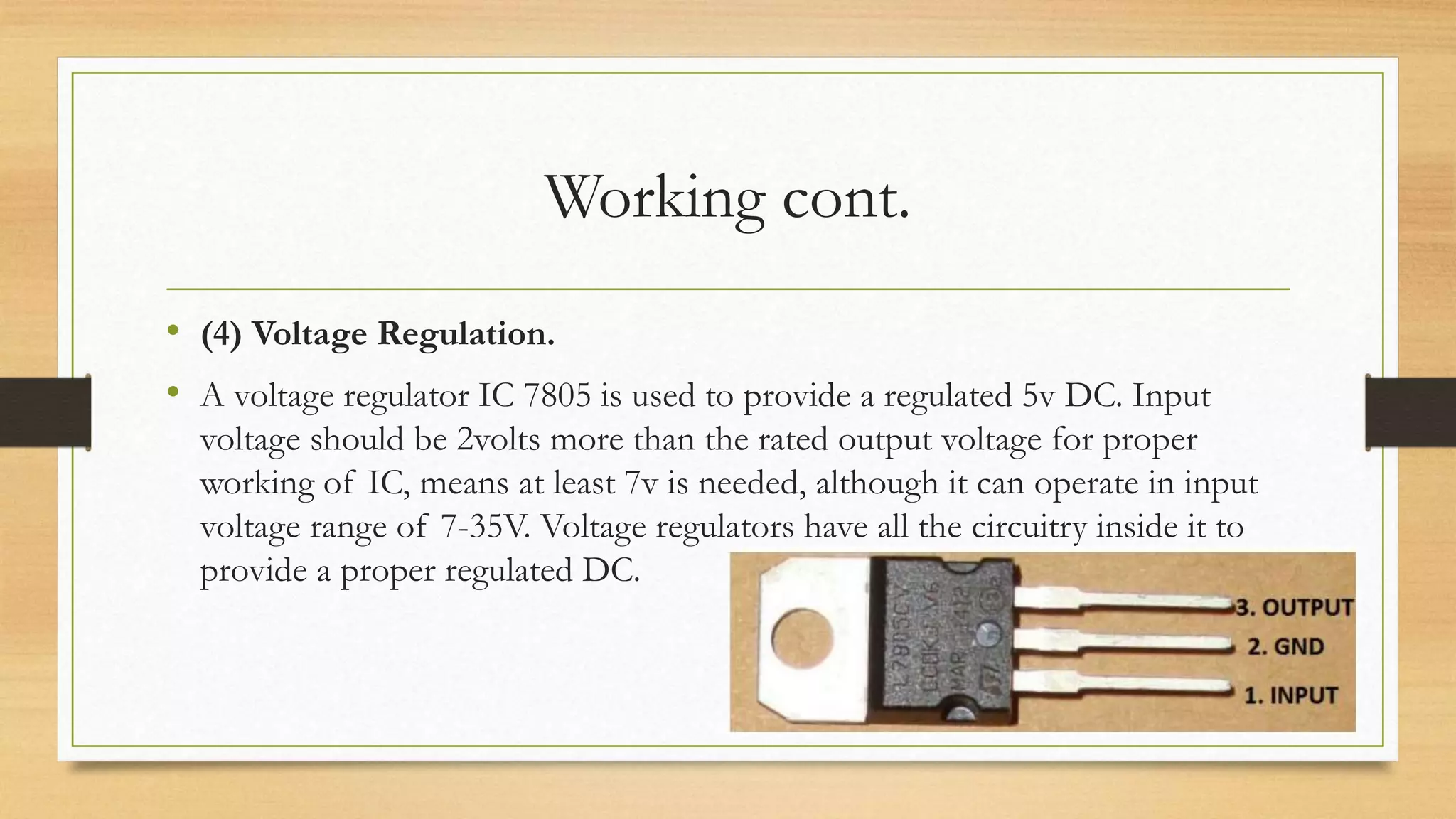 Working cont.
• (4) Voltage Regulation.
• A voltage regulator IC 7805 is used to provide a regulated 5v DC. Input
voltage should be 2volts more than the rated output voltage for proper
working of IC, means at least 7v is needed, although it can operate in input
voltage range of 7-35V. Voltage regulators have all the circuitry inside it to
provide a proper regulated DC.
 