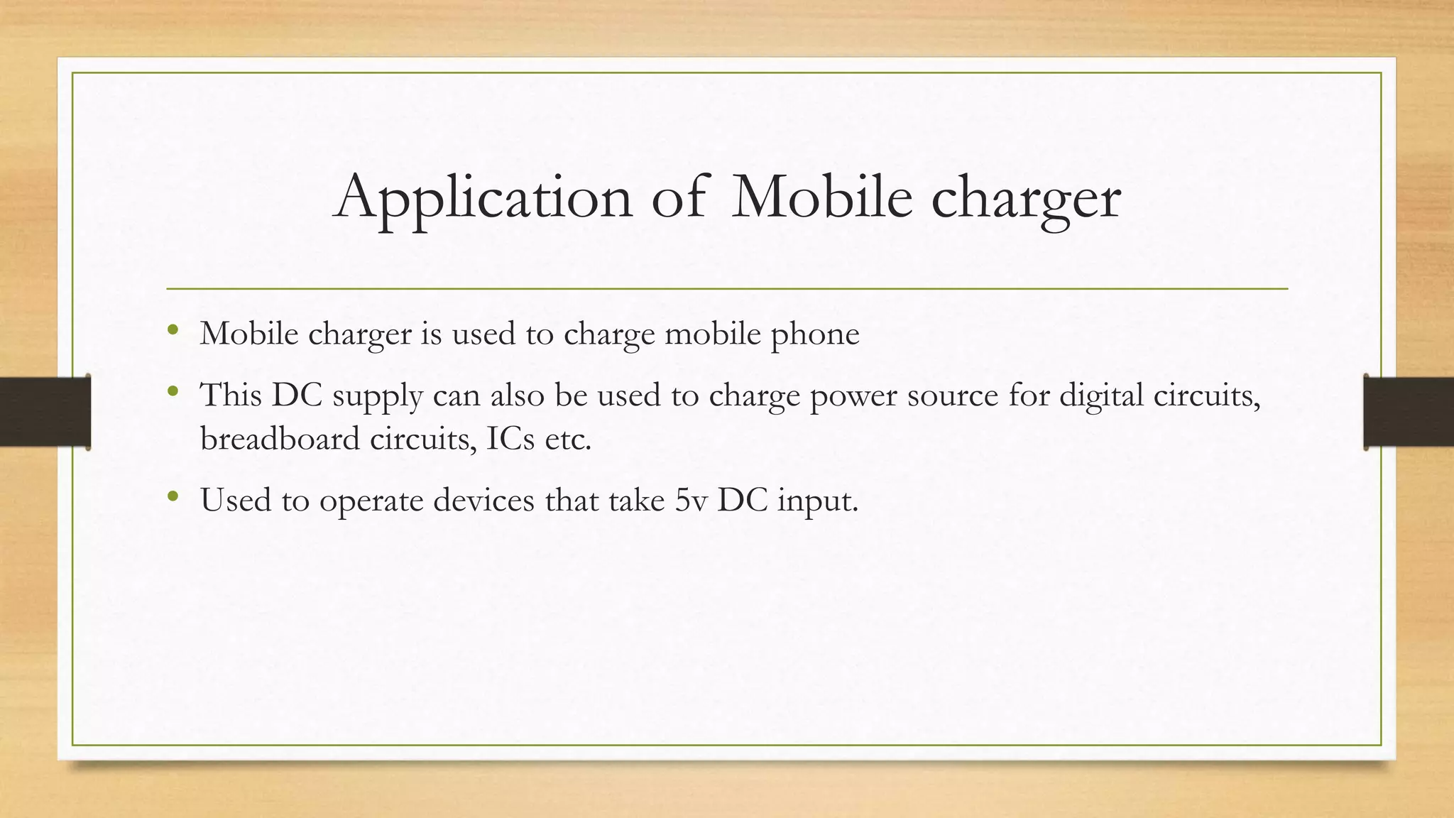 Application of Mobile charger
• Mobile charger is used to charge mobile phone
• This DC supply can also be used to charge power source for digital circuits,
breadboard circuits, ICs etc.
• Used to operate devices that take 5v DC input.
 