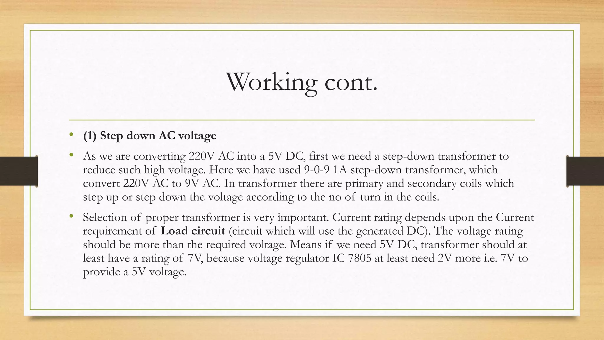 Working cont.
• (1) Step down AC voltage
• As we are converting 220V AC into a 5V DC, first we need a step-down transformer to
reduce such high voltage. Here we have used 9-0-9 1A step-down transformer, which
convert 220V AC to 9V AC. In transformer there are primary and secondary coils which
step up or step down the voltage according to the no of turn in the coils.
• Selection of proper transformer is very important. Current rating depends upon the Current
requirement of Load circuit (circuit which will use the generated DC). The voltage rating
should be more than the required voltage. Means if we need 5V DC, transformer should at
least have a rating of 7V, because voltage regulator IC 7805 at least need 2V more i.e. 7V to
provide a 5V voltage.
 
