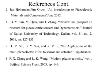 References Cont.
5. Jan Holterman,Pim Groen “An introduction to Piezoelectric
Materials and Components”June 2012.
6. B. Y. Sun, M. Qian, and J. Zhang, “Review and prospect on
research for piezoelectric sensors and Dynamometers,” Journal
of Dalian University of Technology, Dalian, vol. 41, no. 2,
2001, pp. 127-133.
7. L. P. Shi, B. Y. Sun, and X. P. Li, “the Application of the
multi-piezoelectric effect to sensor and actuator,” unpublished.
8. F. X. Zhang and L. K. Wang, “Modern piezoelectricity,” vol. ,
Beijing: Science Press, 2003, pp. 149.
 