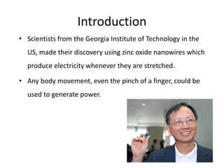 Introduction
• Scientists from the Georgia Institute of Technology in the
US, made their discovery using zinc oxide nanowires which
produce electricity whenever they are stretched.
• Any body movement, even the pinch of a finger, could be
used to generate power.
 