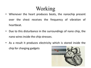 Working
• Whenever the heart produces beats, the nanochip present
over the chest receives the frequency of vibration of
heartbeat.
• Due to this disturbance in the surroundings of nano chip, the
nano wires inside the chip stresses.
• As a result it produces electricity which is stored inside the
chip for charging gadgets
 