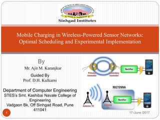 By
Mr. Ajit M. Karanjkar
17 /June /20171
Mobile Charging in Wireless-Powered Sensor Networks:
Optimal Scheduling and Experimental Implementation
Guided By
Prof. D.H. Kulkarni
Department of Computer Engineering
STES’s Smt. Kashibai Navale College of
Engineering
Vadgaon Bk, Off Sinhgad Road, Pune
411041
 