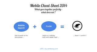 + =Mobile
Search
Mobile Cheat Sheet 2014
What goes together perfectly –
what does not ?
User browses on his
smartphone …
lands on a website
built with adobe Flash …
… doesn´t convert !
FLASH
2015 / by sembassy.com
 