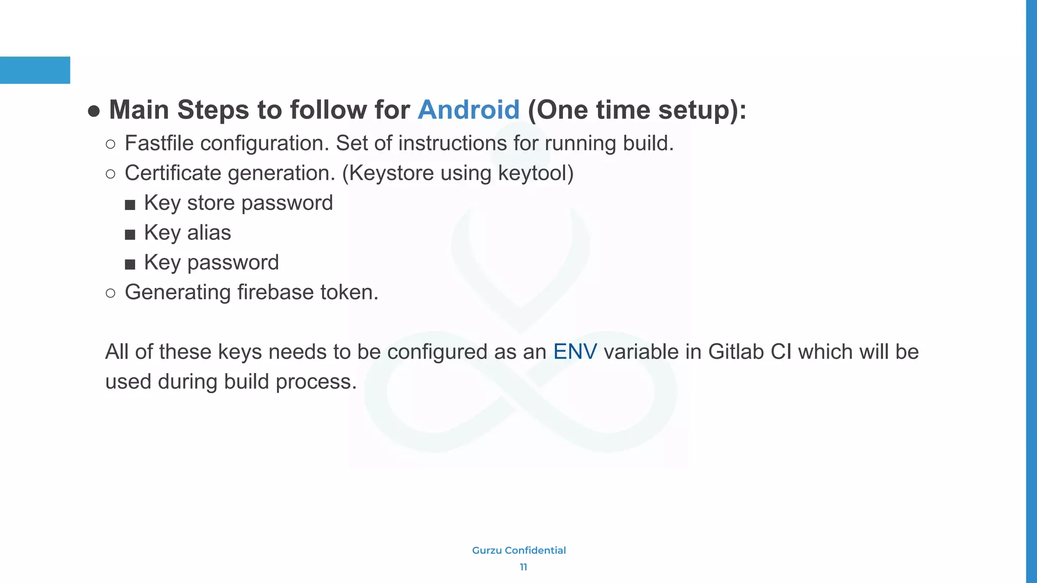 Gurzu Confidential
● Main Steps to follow for Android (One time setup):
○ Fastfile configuration. Set of instructions for running build.
○ Certificate generation. (Keystore using keytool)
■ Key store password
■ Key alias
■ Key password
○ Generating firebase token.
All of these keys needs to be configured as an ENV variable in Gitlab CI which will be
used during build process.
11
 