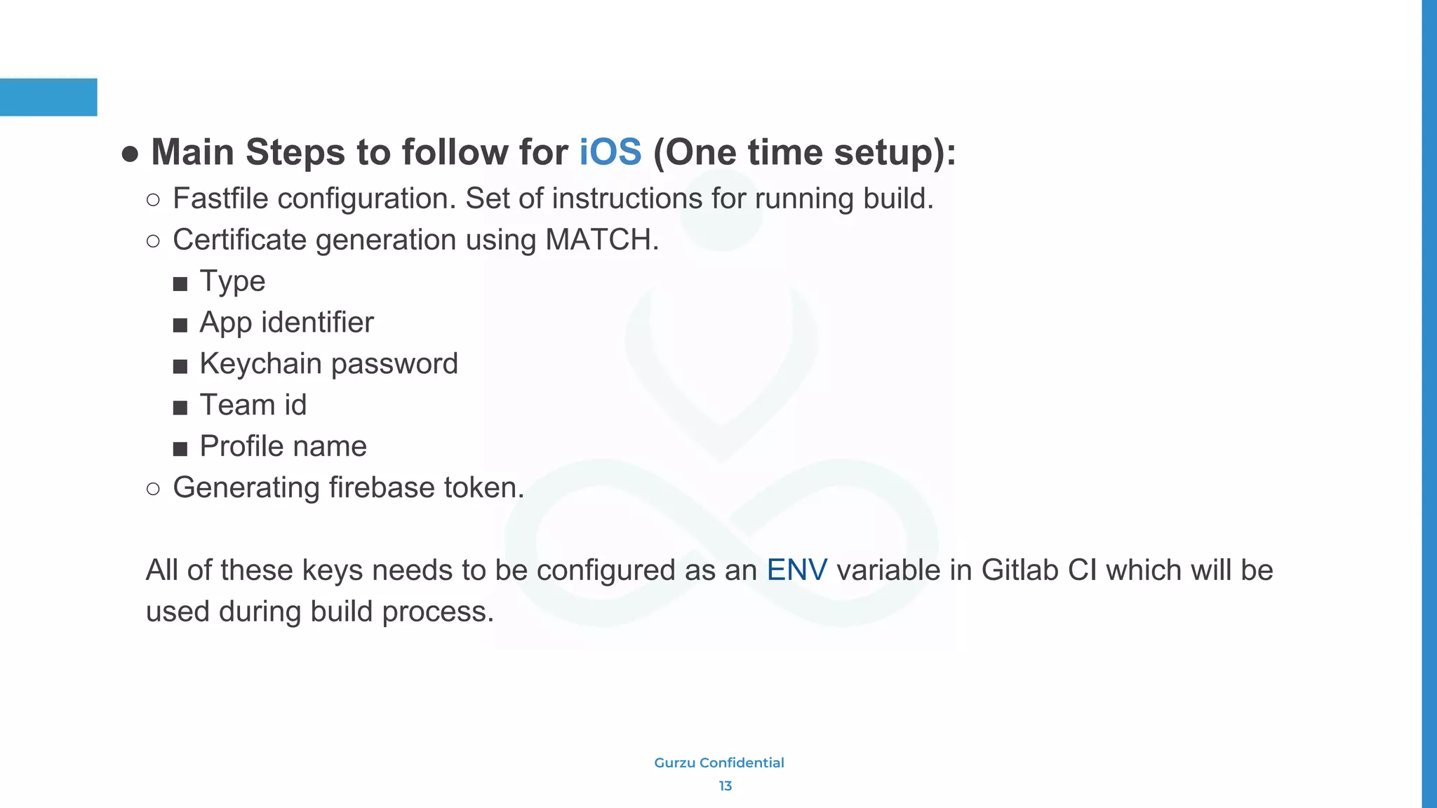 Gurzu Confidential
● Main Steps to follow for iOS (One time setup):
○ Fastfile configuration. Set of instructions for running build.
○ Certificate generation using MATCH.
■ Type
■ App identifier
■ Keychain password
■ Team id
■ Profile name
○ Generating firebase token.
All of these keys needs to be configured as an ENV variable in Gitlab CI which will be
used during build process.
13
 