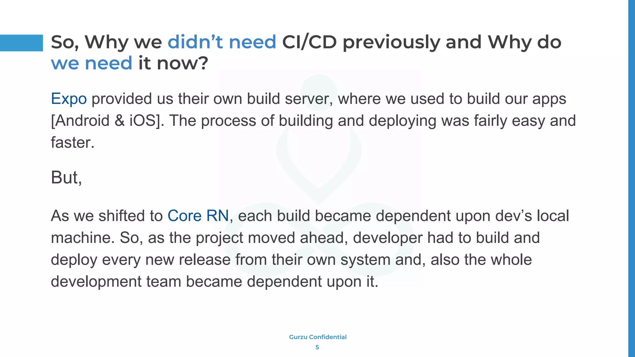 Gurzu Confidential
Expo provided us their own build server, where we used to build our apps
[Android & iOS]. The process of building and deploying was fairly easy and
faster.
But,
As we shifted to Core RN, each build became dependent upon dev’s local
machine. So, as the project moved ahead, developer had to build and
deploy every new release from their own system and, also the whole
development team became dependent upon it.
5
So, Why we didn’t need CI/CD previously and Why do
we need it now?
 