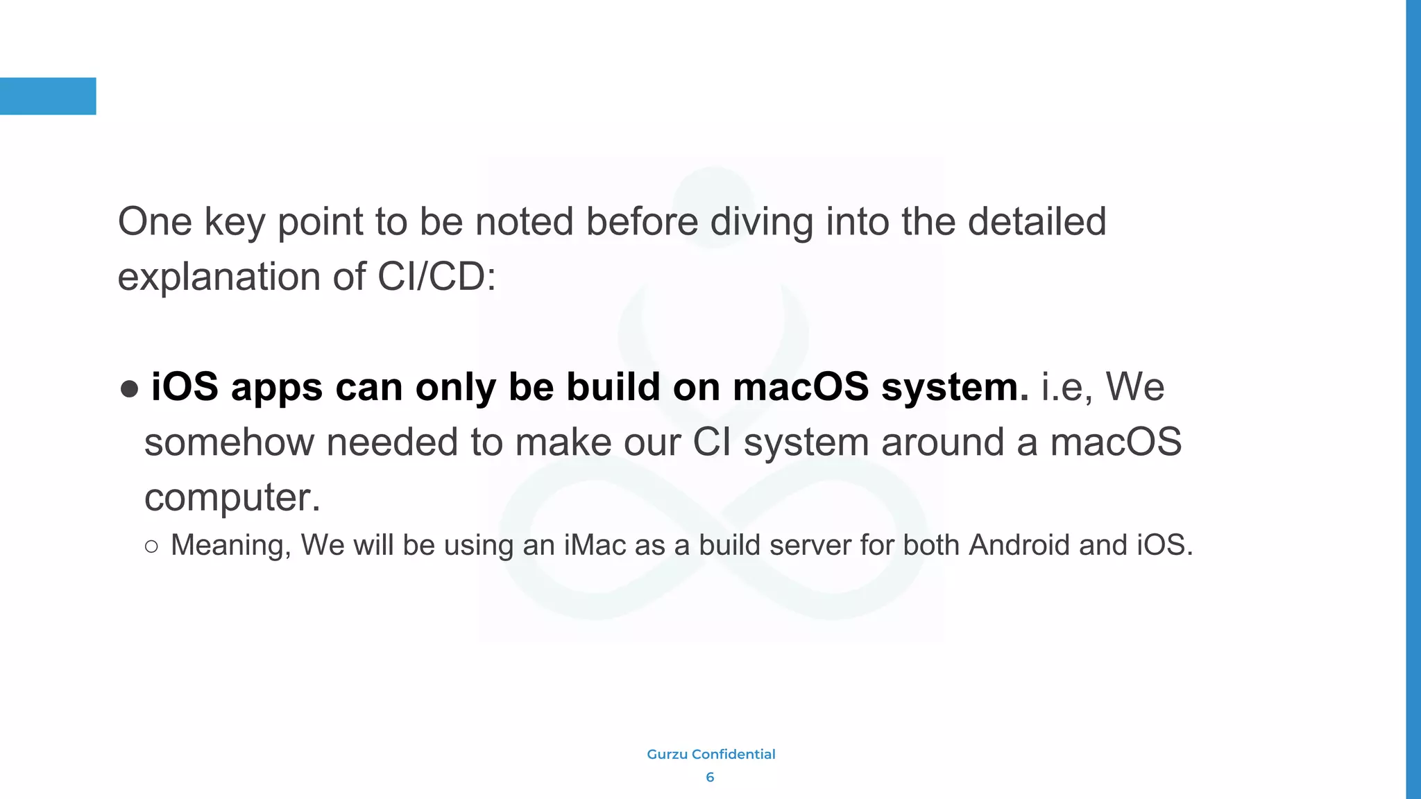 Gurzu Confidential
One key point to be noted before diving into the detailed
explanation of CI/CD:
● iOS apps can only be build on macOS system. i.e, We
somehow needed to make our CI system around a macOS
computer.
○ Meaning, We will be using an iMac as a build server for both Android and iOS.
6
 