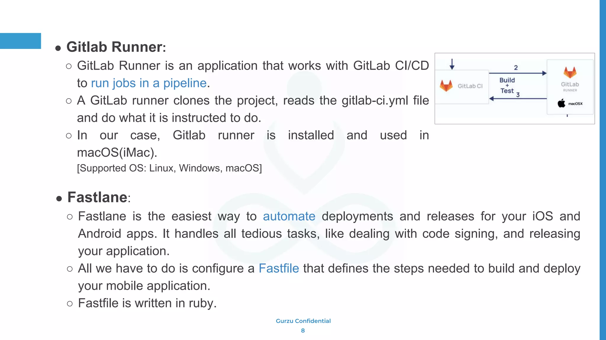 Gurzu Confidential
● Fastlane:
○ Fastlane is the easiest way to automate deployments and releases for your iOS and
Android apps. It handles all tedious tasks, like dealing with code signing, and releasing
your application.
○ All we have to do is configure a Fastfile that defines the steps needed to build and deploy
your mobile application.
○ Fastfile is written in ruby.
● Gitlab Runner:
○ GitLab Runner is an application that works with GitLab CI/CD
to run jobs in a pipeline.
○ A GitLab runner clones the project, reads the gitlab-ci.yml file
and do what it is instructed to do.
○ In our case, Gitlab runner is installed and used in
macOS(iMac).
[Supported OS: Linux, Windows, macOS]
8
 