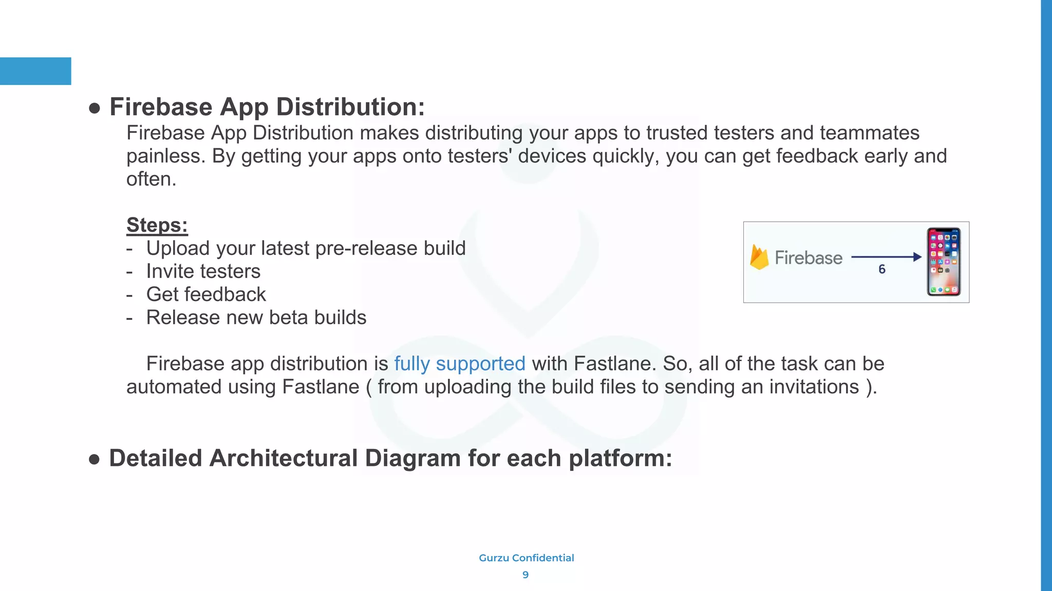 Gurzu Confidential
● Firebase App Distribution:
Firebase App Distribution makes distributing your apps to trusted testers and teammates
painless. By getting your apps onto testers' devices quickly, you can get feedback early and
often.
Steps:
- Upload your latest pre-release build
- Invite testers
- Get feedback
- Release new beta builds
Firebase app distribution is fully supported with Fastlane. So, all of the task can be
automated using Fastlane ( from uploading the build files to sending an invitations ).
● Detailed Architectural Diagram for each platform:
9
 