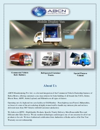 About Us
Commercial Vehicle
Body Builders
Refrigerated Container
Trucks
Special Purpose
Vehicles
ABCN Manufacturing Pvt. Ltd., is a forward integration of the Commercial Vehicle Dealership business of
Bafna Motors, offering customers a one stop solution for body building of all brands like TATA, Eicher,
Bharat Benz, AMW, Ashok Leyland, and Mahindra on all types of chassis.
Operating out of a high end two acre facility on Old Mumbai – Pune highway near Panvel, Maharashtra,
we boast of a state of the art workshop & highly trained staff to handle any intricate jobs and we have
delivered more than 500 Vehicles with full customer satisfaction.
We believe in QTPS – High Quality Products, Specific Timely Delivery, Most Reasonable Price and
Efficient after Sales Service. We use modern technologies and design is one of our concerns for all of our
products to be safe. We have Authorized certification from Authorities of India and we offer One Year
Warranty on our workmanship.
 