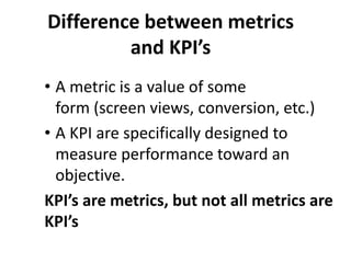 Difference between metrics
and KPI’s
• A metric is a value of some
form (screen views, conversion, etc.)
• A KPI are specifically designed to
measure performance toward an
objective.
KPI’s are metrics, but not all metrics are
KPI’s
 