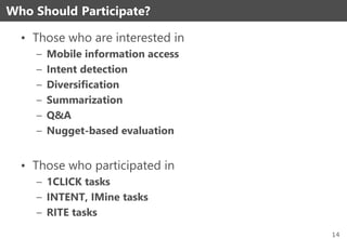 • Those who are interested in
– Mobile information access
– Intent detection
– Diversification
– Summarization
– Q&A
– Nugget-based evaluation
• Those who participated in
– 1CLICK tasks
– INTENT, IMine tasks
– RITE tasks
Who Should Participate?
14
 