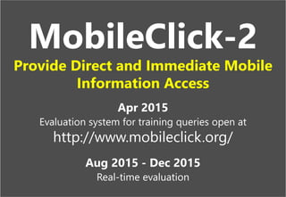 "NTCIR"
16
When is
the deadline
of NTCIR? Home | NTCIR
http://research.nii.ac.jp/ntcir/
The NTCIR Workshop is a series of evaluation
workshops designed to enhance research in
information access technologies including
information retrieval, summarization, extraction,
question answering, etc.
NTCIR-11
http://research.nii.ac.jp/ntcir/
Held on December 9(Tue)-12(Fri), 2014
at National Center of Sciences, Tokyo, Japan
NTCIR-11 News
http://research.nii.ac.jp/ntcir/news
NTCIR-11 Schedule
http://research.nii.ac.jp/ntcir/schedule
NTCIR-11 Tasks
http://research.nii.ac.jp/ntcir/tasks
NTCIR-11 Schedule
http://research.nii.ac.jp/ntcir/schedule
20/Jan./2014: Task Registration Due
06/Jan./2014: Document Set Release
Jan.-May/2014: Dry Run
Mar.-July/2014: Formal Run
01/Aug./2014: Evaluation Results Due
01/Aug./2014: Early draft Task overview release
15/Sep./2014: Draft paper submission Due
01/Nov./2014: All camera-ready paper Due
09-12/Dec./2014: NTCIR-11 Conference
Your Search Score
Clicks: 1
Time: 00:15
MobileClick-2
Provide Direct and Immediate Mobile
Information Access
Apr 2015
Evaluation system for training queries open at
http://www.mobileclick.org/
Aug 2015 - Dec 2015
Real-time evaluation
 