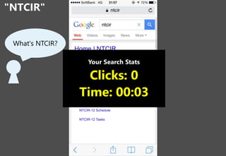 "NTCIR"
7
What's NTCIR?
Home | NTCIR
The NTCIR Workshop is a series of evaluation
workshops designed to enhance research in
information access technologies including
information retrieval, summarization, extraction,
question answering, etc.
NTCIR-12
Held on June 9(Tue)-12(Fri), 2016
at National Center of Sciences, Tokyo, Japan
NTCIR-12 News
NTCIR-12 Schedule
NTCIR-12 Tasks
Your Search Stats
Clicks: 0
Time: 00:03
 