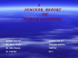 A SEMINAR  REPORT ON MOBILE CLONNING SUBMITTED TO: Ms. Manu Gupta Mr. Nitin Narula Dr. H.M Rai SUBMITTED BY:  SORABH GUPTA 1505132 EC-1  