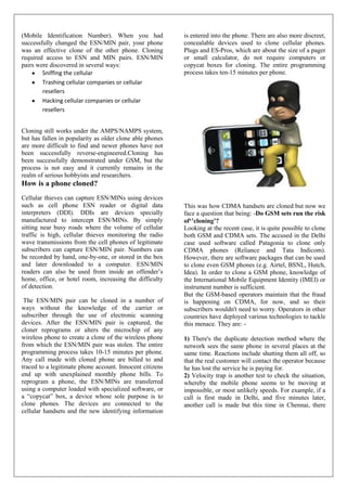 (Mobile Identification Number). When you had              is entered into the phone. There are also more discreet,
successfully changed the ESN/MIN pair, your phone         concealable devices used to clone cellular phones.
was an effective clone of the other phone. Cloning        Plugs and ES-Pros, which are about the size of a pager
required access to ESN and MIN pairs. ESN/MIN             or small calculator, do not require computers or
pairs were discovered in several ways:                    copycat boxes for cloning. The entire programming
        Sniffing the cellular                             process takes ten-15 minutes per phone.
        Trashing cellular companies or cellular
        resellers
        Hacking cellular companies or cellular
        resellers


Cloning still works under the AMPS/NAMPS system,
but has fallen in popularity as older clone able phones
are more difficult to find and newer phones have not
been successfully reverse-engineered.Cloning has
been successfully demonstrated under GSM, but the
process is not easy and it currently remains in the
realm of serious hobbyists and researchers.
How is a phone cloned?
Cellular thieves can capture ESN/MINs using devices
such as cell phone ESN reader or digital data             This was how CDMA handsets are cloned but now we
interpreters (DDI). DDIs are devices specially            face a question that being: -Do GSM sets run the risk
manufactured to intercept ESN/MINs. By simply             of‘’cloning’?
sitting near busy roads where the volume of cellular      Looking at the recent case, it is quite possible to clone
traffic is high, cellular thieves monitoring the radio    both GSM and CDMA sets. The accused in the Delhi
wave transmissions from the cell phones of legitimate     case used software called Patagonia to clone only
subscribers can capture ESN/MIN pair. Numbers can         CDMA phones (Reliance and Tata Indicom).
be recorded by hand, one-by-one, or stored in the box     However, there are software packages that can be used
and later downloaded to a computer. ESN/MIN               to clone even GSM phones (e.g. Airtel, BSNL, Hutch,
readers can also be used from inside an offender’s        Idea). In order to clone a GSM phone, knowledge of
home, office, or hotel room, increasing the difficulty    the International Mobile Equipment Identity (IMEI) or
of detection.                                             instrument number is sufficient.
                                                          But the GSM-based operators maintain that the fraud
 The ESN/MIN pair can be cloned in a number of            is happening on CDMA, for now, and so their
ways without the knowledge of the carrier or              subscribers wouldn't need to worry. Operators in other
subscriber through the use of electronic scanning         countries have deployed various technologies to tackle
devices. After the ESN/MIN pair is captured, the          this menace. They are: -
cloner reprograms or alters the microchip of any
wireless phone to create a clone of the wireless phone    1) There's the duplicate detection method where the
from which the ESN/MIN pair was stolen. The entire        network sees the same phone in several places at the
programming process takes 10-15 minutes per phone.        same time. Reactions include shutting them all off, so
Any call made with cloned phone are billed to and         that the real customer will contact the operator because
traced to a legitimate phone account. Innocent citizens   he has lost the service he is paying for.
end up with unexplained monthly phone bills. To           2) Velocity trap is another test to check the situation,
reprogram a phone, the ESN/MINs are transferred           whereby the mobile phone seems to be moving at
using a computer loaded with specialized software, or     impossible, or most unlikely speeds. For example, if a
a “copycat” box, a device whose sole purpose is to        call is first made in Delhi, and five minutes later,
clone phones. The devices are connected to the            another call is made but this time in Chennai, there
cellular handsets and the new identifying information
 