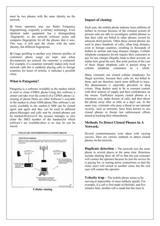 must be two phones with the same identity on the
network.                                                  Impact of cloning:
3) Some operators also use Radio Frequency                Each year, the mobile phone industry loses millions of
fingerprinting, originally a military technology. Even    dollars in revenue because of the criminal actions of
identical radio equipment has a distinguishing            persons who are able to reconfigure mobile phones so
`fingerprint', so the network software stores and         that their calls are billed to other phones owned by
compares fingerprints for all the phones that it sees.    innocent third persons. Often these cloned phones are
This way, it will spot the clones with the same           used to place hundreds of calls, often long distance,
identity, but different fingerprints.                     even to foreign countries, resulting in thousands of
                                                          dollars in airtime and long distance charges. Cellular
4) Usage profiling is another way wherein profiles of     telephone companies do not require their customers to
customers' phone usage are kept, and when                 pay for any charges illegally made to their account, no
discrepancies are noticed, the customer is contacted.     matter how great the cost. But some portion of the cost
For example, if a customer normally makes only local      of these illegal telephone calls is passed along to
network calls but is suddenly placing calls to foreign    cellular telephone consumers as a whole.
countries for hours of airtime, it indicates a possible
clone.                                                    Many criminals use cloned cellular telephones for
                                                          illegal activities, because their calls are not billed to
What is Patagonia?                                        them, and are therefore much more difficult to trace.
                                                          His phenomenon is especially prevalent in drug
Patagonia is a software available in the market which     crimes. Drug dealers need to be in constant contact
is used to clone CDMA phone.Using this software a         with their sources of supply and their confederates on
cloner can take over the control of a CDMA phone i.e.     the streets. Traffickers acquire cloned phones at a
cloning of phone.There are other Software’s avai;able     minimum cost, make dozens of calls, and then throw
in the market to clone GSM phone.This software’s are      the phone away after as little as a days' use. In the
easily available in the market.A SIM can be cloned        same way, criminals who pose a threat to our national
again and again and they can be used at different         security, such as terrorists, have been known to use
places.Messages and calls sent by cloned phones can       cloned phones to thwart law enforcement efforts
be tracked.However,if the accuses manages to also         aimed at tracking their whereabouts.
clone the IMEI number of the handset,for which
software’s are available,there is no way he can be        Methods To Detect Cloned Phones In A
traced.                                                   Network:
                                                          Several countermeasures were taken with varying
                                                          success. Here are various methods to detect cloned
                                                          phones on the network:

                                                          Duplicate detection - The network sees the same
                                                          phone in several places at the same time. Reactions
                                                          include shutting them all off so that the real customer
                                                          will contact the operator because he lost the service he
                                                          is paying for, or tearing down connections so that the
                                                          clone users will switch to another clone but the real
                                                          user will contact the operator.

                                                          Velocity trap - The mobile phone seems to be
                                                          moving at impossible, or most unlikely speeds. For
                                                          example, if a call is first made in Helsinki, and five
                   Cellular cloning                       minutes later, another call is made but this time in
 