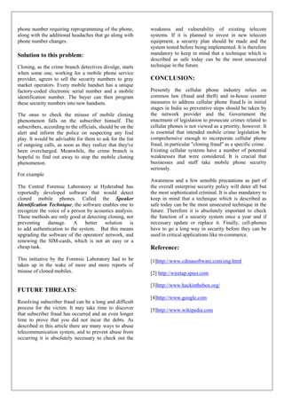 phone number requiring reprogramming of the phone,          weakness and vulnerability of existing telecom
along with the additional headaches that go along with      systems. If it is planned to invest in new telecom
phone number changes.                                       equipment, a security plan should be made and the
                                                            system tested before being implemented. It is therefore
Solution to this problem:                                   mandatory to keep in mind that a technique which is
                                                            described as safe today can be the most unsecured
Cloning, as the crime branch detectives divulge, starts     technique in the future.
when some one, working for a mobile phone service
provider, agrees to sell the security numbers to gray       CONCLUSION:
market operators. Every mobile handset has a unique
factory-coded electronic serial number and a mobile         Presently the cellular phone industry relies on
identification number. The buyer can then program           common law (fraud and theft) and in-house counter
these security numbers into new handsets.                   measures to address cellular phone fraud.Is in initial
                                                            stages in India so preventive steps should be taken by
The onus to check the misuse of mobile cloning              the network provider and the Government the
phenomenon falls on the subscriber himself. The             enactment of legislation to prosecute crimes related to
subscribers, according to the officials, should be on the   cellular phones is not viewed as a priority, however. It
alert and inform the police on suspecting any foul          is essential that intended mobile crime legislation be
play. It would be advisable for them to ask for the list    comprehensive enough to incorporate cellular phone
of outgoing calls, as soon as they realize that they've     fraud, in particular "cloning fraud" as a specific crime.
been overcharged. Meanwhile, the crime branch is            Existing cellular systems have a number of potential
hopeful to find out away to stop the mobile cloning         weaknesses that were considered. It is crucial that
phenomenon.                                                 businesses and staff take mobile phone security
                                                            seriously.
For example
                                                            Awareness and a few sensible precautions as part of
The Central Forensic Laboratory at Hyderabad has            the overall enterprise security policy will deter all but
reportedly developed software that would detect             the most sophisticated criminal. It is also mandatory to
cloned mobile phones. Called the Speaker                    keep in mind that a technique which is described as
Identification Technique, the software enables one to       safe today can be the most unsecured technique in the
recognize the voice of a person by acoustics analysis.      future. Therefore it is absolutely important to check
These methods are only good at detecting cloning, not       the function of a security system once a year and if
preventing damage.        A better       solution is        necessary update or replace it. Finally, cell-phones
to add authentication to the system. But this means         have to go a long way in security before they can be
upgrading the software of the operators' network, and       used in critical applications like m-commerce.
renewing the SIM-cards, which is not an easy or a
cheap task.                                                 Reference:
This initiative by the Forensic Laboratory had to be        [1]http://www.cdmasoftware.com/eng.html
taken up in the wake of more and more reports of
misuse of cloned mobiles.                                   [2] http://wiretap.spies.com

                                                            [3]http://www.hackinthebox.org/
FUTURE THREATS:
                                                            [4]http://www.google.com
Resolving subscriber fraud can be a long and difficult
process for the victim. It may take time to discover        [5]http://www.wikipedia.com
that subscriber fraud has occurred and an even longer
time to prove that you did not incur the debts. As
described in this article there are many ways to abuse
telecommunication system, and to prevent abuse from
occurring it is absolutely necessary to check out the
 