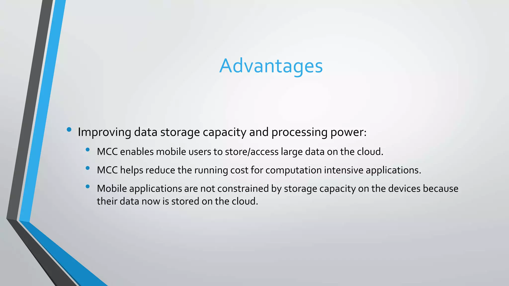 Advantages
• Improving data storage capacity and processing power:
• MCC enables mobile users to store/access large data on the cloud.
• MCC helps reduce the running cost for computation intensive applications.
• Mobile applications are not constrained by storage capacity on the devices because
their data now is stored on the cloud.
 