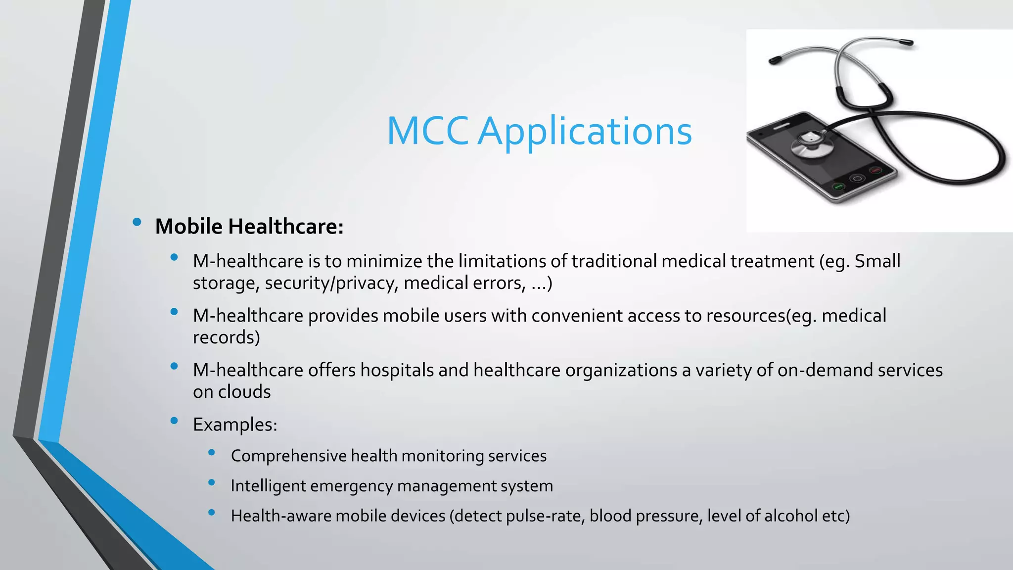 MCC Applications
• Mobile Healthcare:
• M-healthcare is to minimize the limitations of traditional medical treatment (eg. Small
storage, security/privacy, medical errors, …)
• M-healthcare provides mobile users with convenient access to resources(eg. medical
records)
• M-healthcare offers hospitals and healthcare organizations a variety of on-demand services
on clouds
• Examples:
• Comprehensive health monitoring services
• Intelligent emergency management system
• Health-aware mobile devices (detect pulse-rate, blood pressure, level of alcohol etc)
 