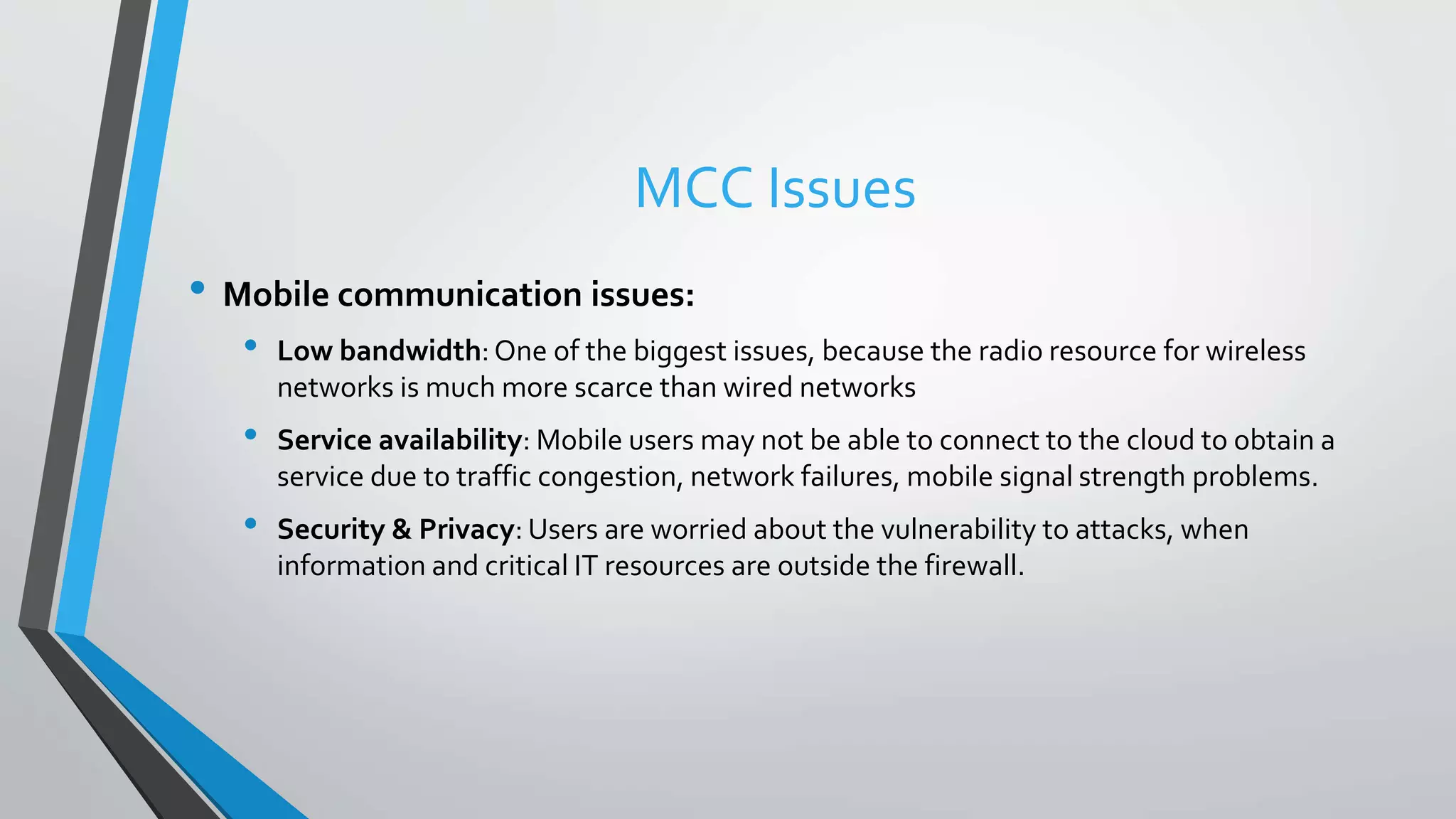 MCC Issues
• Mobile communication issues:
• Low bandwidth:One of the biggest issues, because the radio resource for wireless
networks is much more scarce than wired networks
• Service availability: Mobile users may not be able to connect to the cloud to obtain a
service due to traffic congestion, network failures, mobile signal strength problems.
• Security & Privacy: Users are worried about the vulnerability to attacks, when
information and critical IT resources are outside the firewall.
 