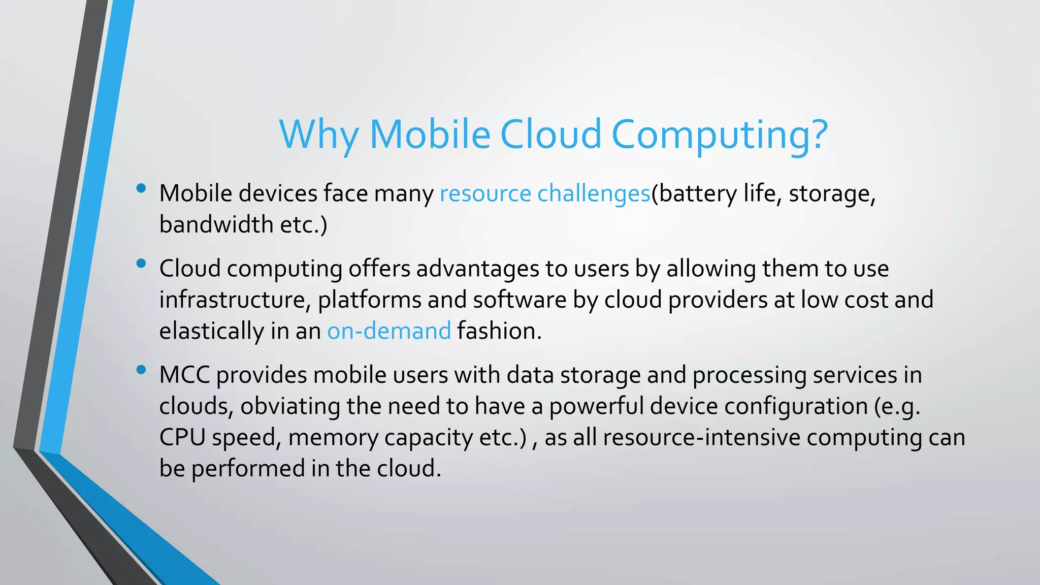 Why Mobile Cloud Computing?
• Mobile devices face many resource challenges(battery life, storage,
bandwidth etc.)
• Cloud computing offers advantages to users by allowing them to use
infrastructure, platforms and software by cloud providers at low cost and
elastically in an on-demand fashion.
• MCC provides mobile users with data storage and processing services in
clouds, obviating the need to have a powerful device configuration (e.g.
CPU speed, memory capacity etc.) , as all resource-intensive computing can
be performed in the cloud.
 